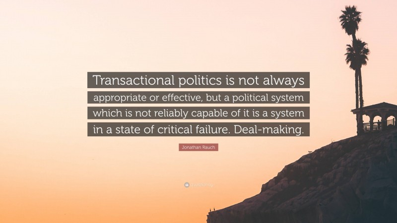 Jonathan Rauch Quote: “Transactional politics is not always appropriate or effective, but a political system which is not reliably capable of it is a system in a state of critical failure. Deal-making.”