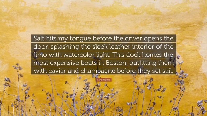 Skye Warren Quote: “Salt hits my tongue before the driver opens the door, splashing the sleek leather interior of the limo with watercolor light. This dock homes the most expensive boats in Boston, outfitting them with caviar and champagne before they set sail.”