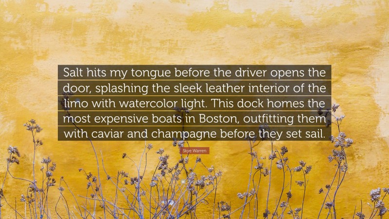 Skye Warren Quote: “Salt hits my tongue before the driver opens the door, splashing the sleek leather interior of the limo with watercolor light. This dock homes the most expensive boats in Boston, outfitting them with caviar and champagne before they set sail.”