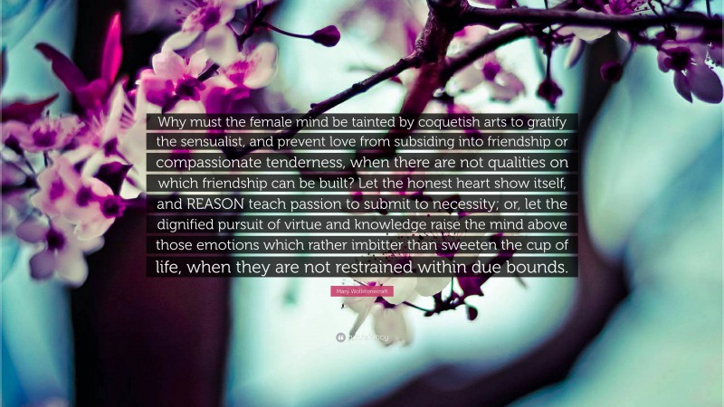 Mary Wollstonecraft Quote: “Why must the female mind be tainted by coquetish arts to gratify the sensualist, and prevent love from subsiding into friendship or compassionate tenderness, when there are not qualities on which friendship can be built? Let the honest heart show itself, and REASON teach passion to submit to necessity; or, let the dignified pursuit of virtue and knowledge raise the mind above those emotions which rather imbitter than sweeten the cup of life, when they are not restrained within due bounds.”