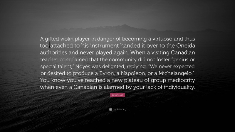 Sarah Vowell Quote: “A gifted violin player in danger of becoming a virtuoso and thus too attached to his instrument handed it over to the Oneida authorities and never played again. When a visiting Canadian teacher complained that the community did not foster “genius or special talent,” Noyes was delighted, replying, “We never expected or desired to produce a Byron, a Napoleon, or a Michelangelo.” You know you’ve reached a new plateau of group mediocrity when even a Canadian is alarmed by your lack of individuality.”