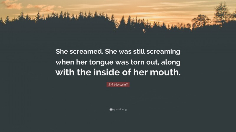 J.H. Moncrieff Quote: “She screamed. She was still screaming when her tongue was torn out, along with the inside of her mouth.”