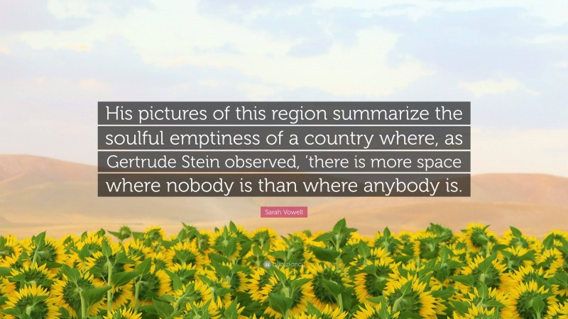 Sarah Vowell Quote: “His pictures of this region summarize the soulful emptiness of a country where, as Gertrude Stein observed, ’there is more space where nobody is than where anybody is.”