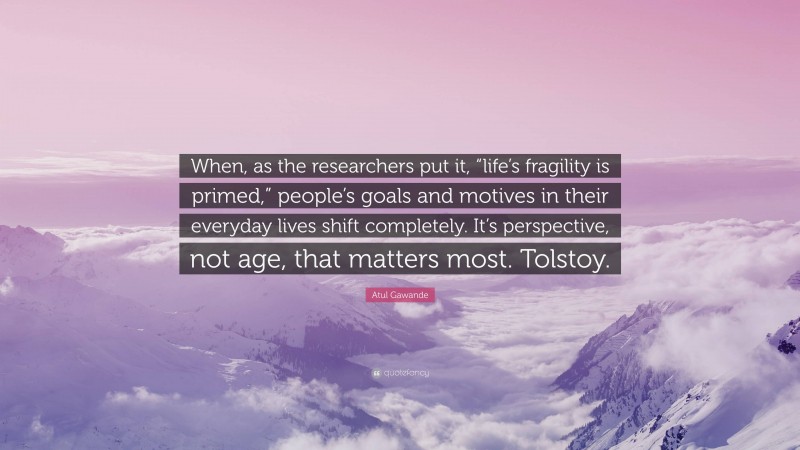 Atul Gawande Quote: “When, as the researchers put it, “life’s fragility is primed,” people’s goals and motives in their everyday lives shift completely. It’s perspective, not age, that matters most. Tolstoy.”