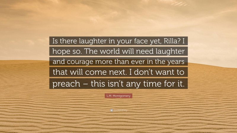 L.M. Montgomery Quote: “Is there laughter in your face yet, Rilla? I hope so. The world will need laughter and courage more than ever in the years that will come next. I don’t want to preach – this isn’t any time for it.”