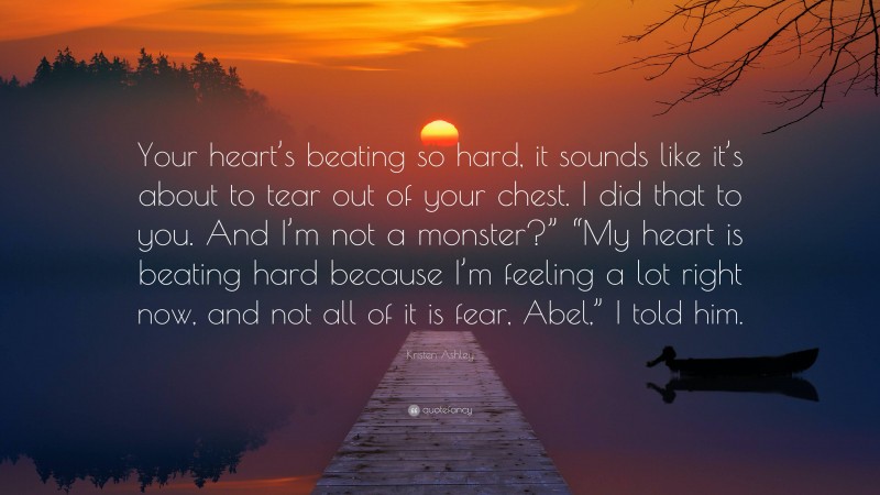 Kristen Ashley Quote: “Your heart’s beating so hard, it sounds like it’s about to tear out of your chest. I did that to you. And I’m not a monster?” “My heart is beating hard because I’m feeling a lot right now, and not all of it is fear, Abel,” I told him.”