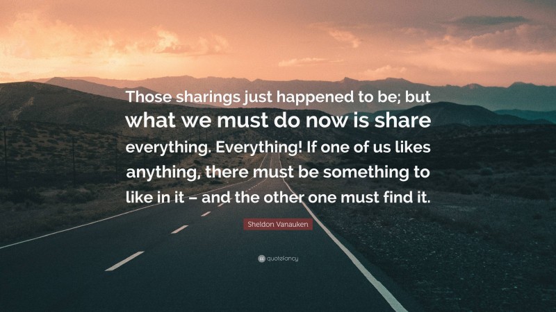 Sheldon Vanauken Quote: “Those sharings just happened to be; but what we must do now is share everything. Everything! If one of us likes anything, there must be something to like in it – and the other one must find it.”