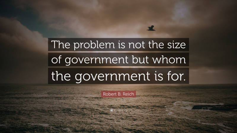 Robert B. Reich Quote: “The problem is not the size of government but whom the government is for.”