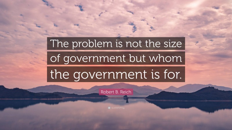 Robert B. Reich Quote: “The problem is not the size of government but whom the government is for.”