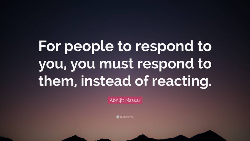 Abhijit Naskar Quote: “For people to respond to you, you must respond to them, instead of reacting.”