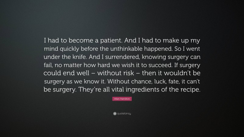 Allan Hamilton Quote: “I had to become a patient. And I had to make up my mind quickly before the unthinkable happened. So I went under the knife. And I surrendered, knowing surgery can fail, no matter how hard we wish it to succeed. If surgery could end well – without risk – then it wouldn’t be surgery as we know it. Without chance, luck, fate, it can’t be surgery. They’re all vital ingredients of the recipe.”