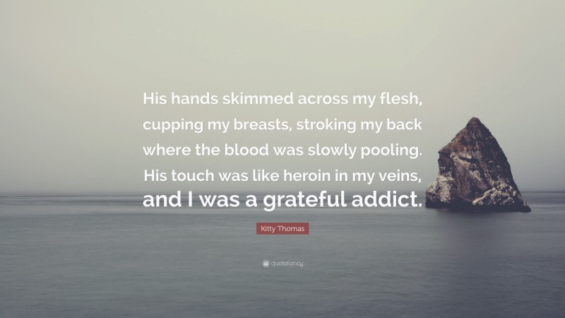 Kitty Thomas Quote: “His hands skimmed across my flesh, cupping my breasts, stroking my back where the blood was slowly pooling. His touch was like heroin in my veins, and I was a grateful addict.”