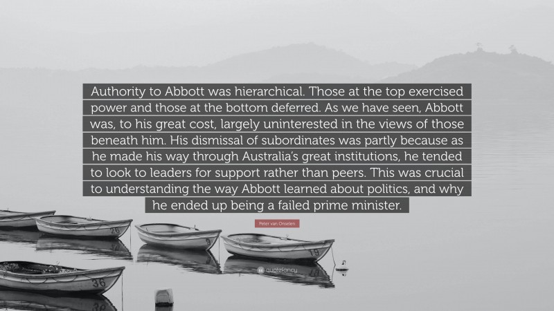 Peter van Onselen Quote: “Authority to Abbott was hierarchical. Those at the top exercised power and those at the bottom deferred. As we have seen, Abbott was, to his great cost, largely uninterested in the views of those beneath him. His dismissal of subordinates was partly because as he made his way through Australia’s great institutions, he tended to look to leaders for support rather than peers. This was crucial to understanding the way Abbott learned about politics, and why he ended up being a failed prime minister.”