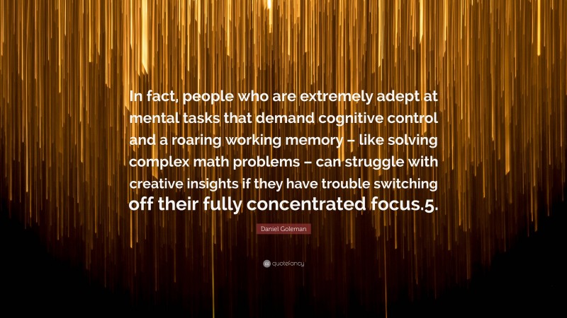 Daniel Goleman Quote: “In fact, people who are extremely adept at mental tasks that demand cognitive control and a roaring working memory – like solving complex math problems – can struggle with creative insights if they have trouble switching off their fully concentrated focus.5.”