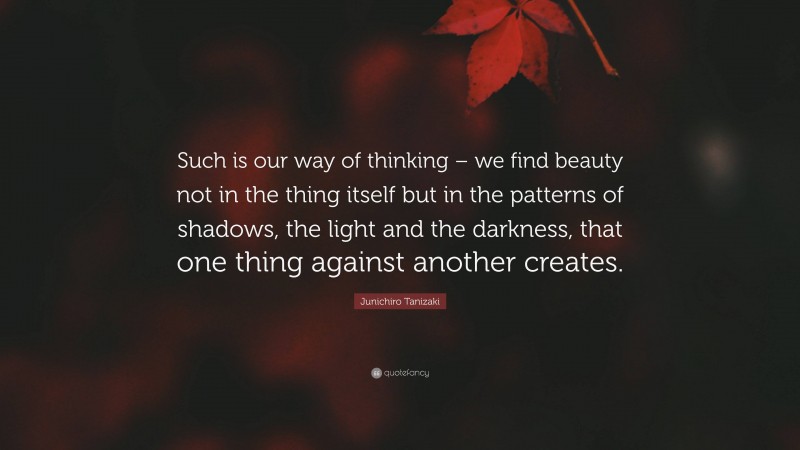 Junichiro Tanizaki Quote: “Such is our way of thinking – we find beauty not in the thing itself but in the patterns of shadows, the light and the darkness, that one thing against another creates.”
