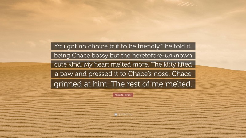 Kristen Ashley Quote: “You got no choice but to be friendly,” he told it, being Chace bossy but the heretofore-unknown cute kind. My heart melted more. The kitty lifted a paw and pressed it to Chace’s nose. Chace grinned at him. The rest of me melted.”