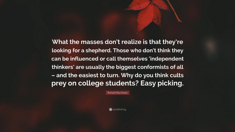 Richard Paul Evans Quote: “What the masses don’t realize is that they’re looking for a shepherd. Those who don’t think they can be influenced or call themselves ‘independent thinkers’ are usually the biggest conformists of all – and the easiest to turn. Why do you think cults prey on college students? Easy picking.”