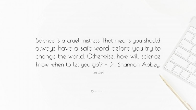 Mira Grant Quote: “Science is a cruel mistress. That means you should always have a safe word before you try to change the world. Otherwise, how will science know when to let you go? – Dr. Shannon Abbey.”