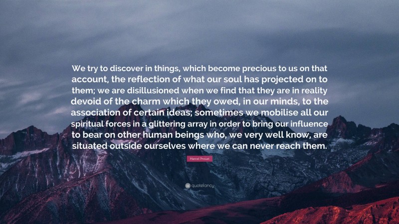 Marcel Proust Quote: “We try to discover in things, which become precious to us on that account, the reflection of what our soul has projected on to them; we are disillusioned when we find that they are in reality devoid of the charm which they owed, in our minds, to the association of certain ideas; sometimes we mobilise all our spiritual forces in a glittering array in order to bring our influence to bear on other human beings who, we very well know, are situated outside ourselves where we can never reach them.”