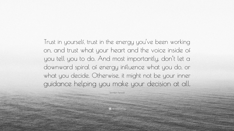 Jennifer Farwell Quote: “Trust in yourself, trust in the energy you’ve been working on, and trust what your heart and the voice inside of you tell you to do. And most importantly, don’t let a downward spiral of energy influence what you do, or what you decide. Otherwise, it might not be your inner guidance helping you make your decision at all.”