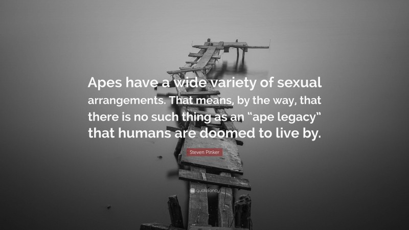 Steven Pinker Quote: “Apes have a wide variety of sexual arrangements. That means, by the way, that there is no such thing as an “ape legacy” that humans are doomed to live by.”