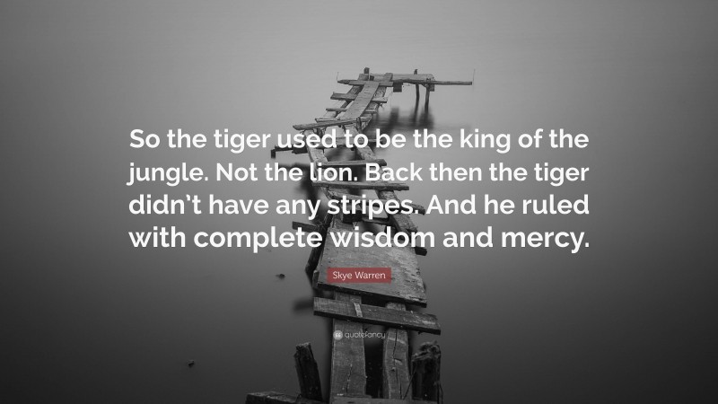 Skye Warren Quote: “So the tiger used to be the king of the jungle. Not the lion. Back then the tiger didn’t have any stripes. And he ruled with complete wisdom and mercy.”