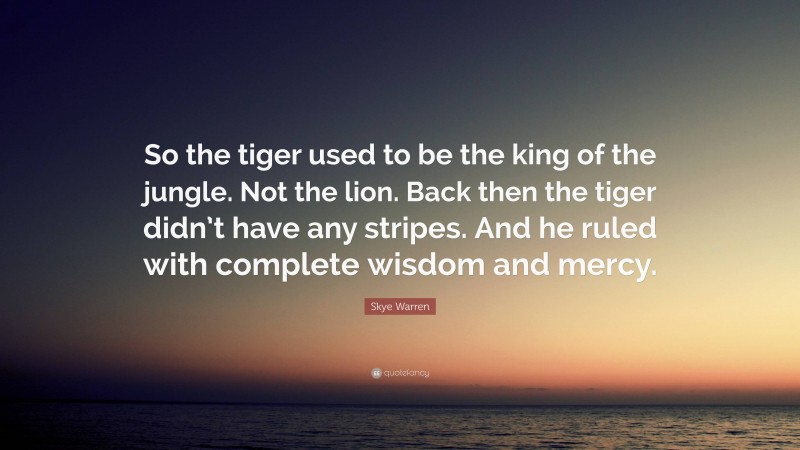 Skye Warren Quote: “So the tiger used to be the king of the jungle. Not the lion. Back then the tiger didn’t have any stripes. And he ruled with complete wisdom and mercy.”