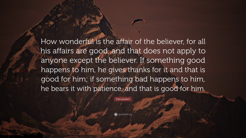 Darussalam Quote: “How wonderful is the affair of the believer, for all his affairs are good, and that does not apply to anyone except the believer. If something good happens to him, he gives thanks for it and that is good for him; if something bad happens to him, he bears it with patience, and that is good for him.”
