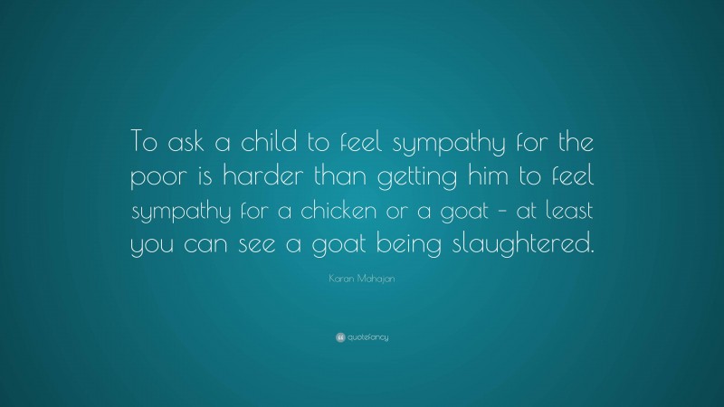 Karan Mahajan Quote: “To ask a child to feel sympathy for the poor is harder than getting him to feel sympathy for a chicken or a goat – at least you can see a goat being slaughtered.”