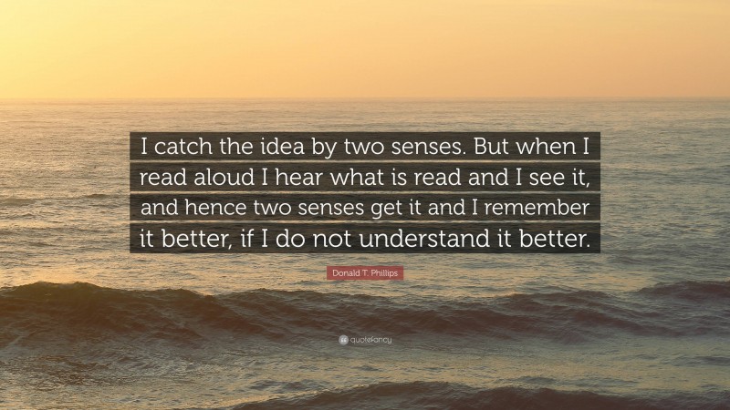 Donald T. Phillips Quote: “I catch the idea by two senses. But when I read aloud I hear what is read and I see it, and hence two senses get it and I remember it better, if I do not understand it better.”