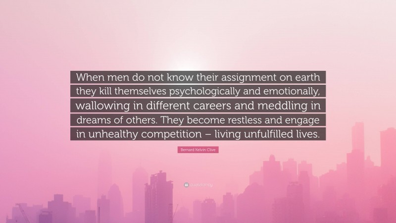 Bernard Kelvin Clive Quote: “When men do not know their assignment on earth they kill themselves psychologically and emotionally, wallowing in different careers and meddling in dreams of others. They become restless and engage in unhealthy competition – living unfulfilled lives.”