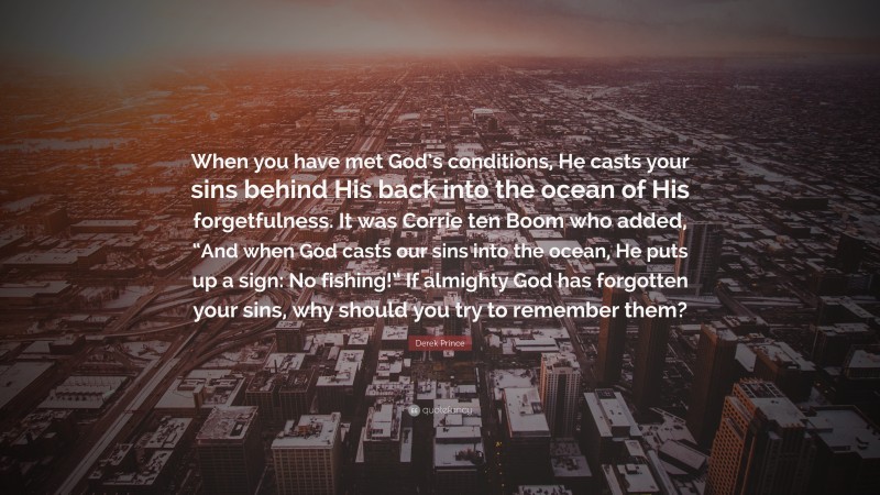 Derek Prince Quote: “When you have met God’s conditions, He casts your sins behind His back into the ocean of His forgetfulness. It was Corrie ten Boom who added, “And when God casts our sins into the ocean, He puts up a sign: No fishing!” If almighty God has forgotten your sins, why should you try to remember them?”