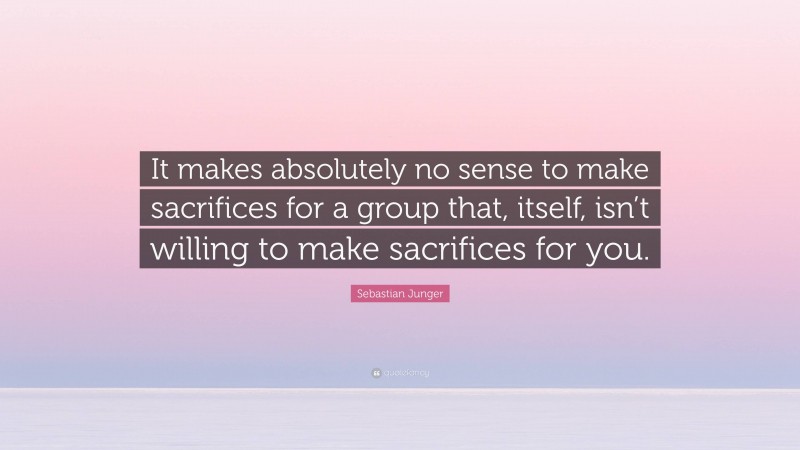 Sebastian Junger Quote: “It makes absolutely no sense to make sacrifices for a group that, itself, isn’t willing to make sacrifices for you.”