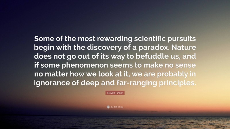 Steven Pinker Quote: “Some of the most rewarding scientific pursuits begin with the discovery of a paradox. Nature does not go out of its way to befuddle us, and if some phenomenon seems to make no sense no matter how we look at it, we are probably in ignorance of deep and far-ranging principles.”