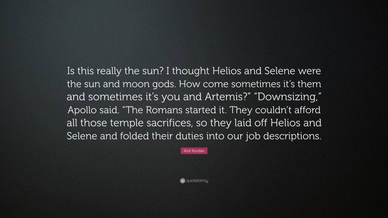 Rick Riordan Quote: “Is this really the sun? I thought Helios and Selene were the sun and moon gods. How come sometimes it’s them and sometimes it’s you and Artemis?” “Downsizing,” Apollo said. “The Romans started it. They couldn’t afford all those temple sacrifices, so they laid off Helios and Selene and folded their duties into our job descriptions.”