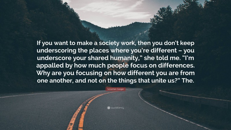 Sebastian Junger Quote: “If you want to make a society work, then you don’t keep underscoring the places where you’re different – you underscore your shared humanity,” she told me. “I’m appalled by how much people focus on differences. Why are you focusing on how different you are from one another, and not on the things that unite us?” The.”