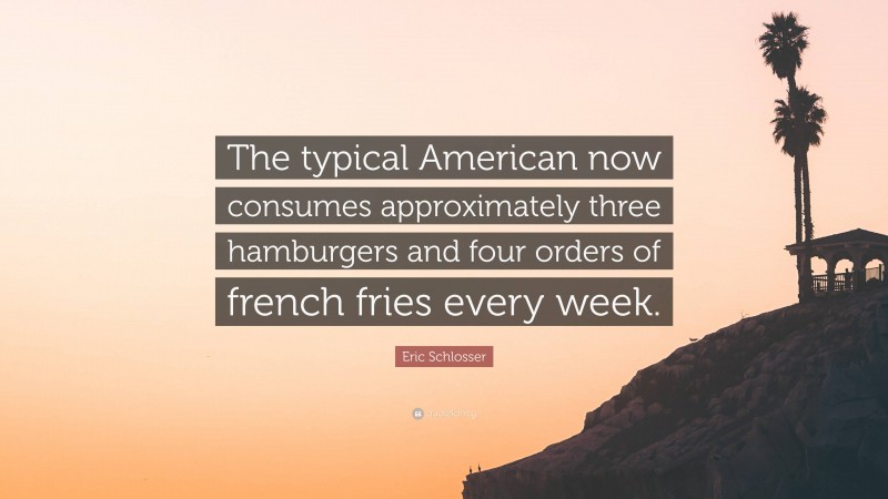 Eric Schlosser Quote: “The typical American now consumes approximately three hamburgers and four orders of french fries every week.”