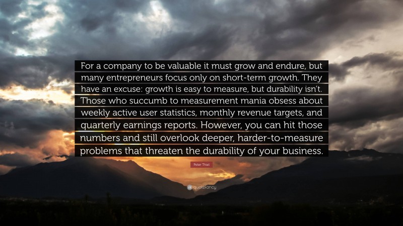 Peter Thiel Quote: “For a company to be valuable it must grow and endure, but many entrepreneurs focus only on short-term growth. They have an excuse: growth is easy to measure, but durability isn’t. Those who succumb to measurement mania obsess about weekly active user statistics, monthly revenue targets, and quarterly earnings reports. However, you can hit those numbers and still overlook deeper, harder-to-measure problems that threaten the durability of your business.”