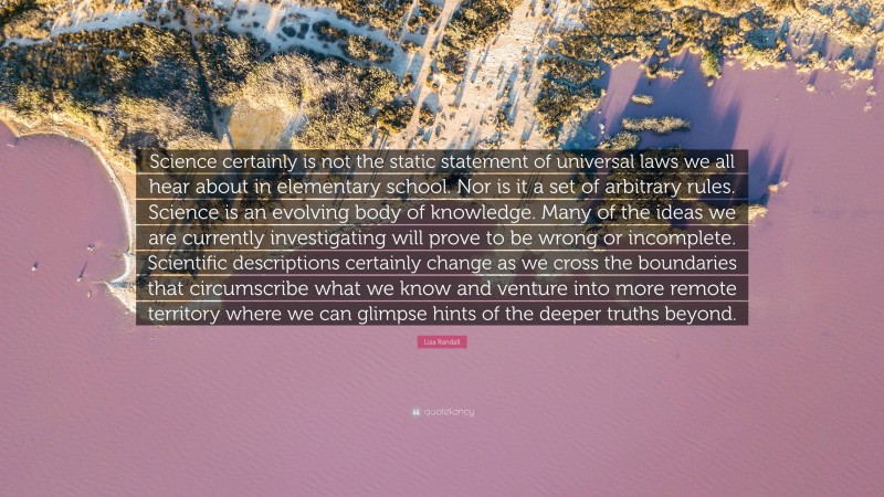 Lisa Randall Quote: “Science certainly is not the static statement of universal laws we all hear about in elementary school. Nor is it a set of arbitrary rules. Science is an evolving body of knowledge. Many of the ideas we are currently investigating will prove to be wrong or incomplete. Scientific descriptions certainly change as we cross the boundaries that circumscribe what we know and venture into more remote territory where we can glimpse hints of the deeper truths beyond.”