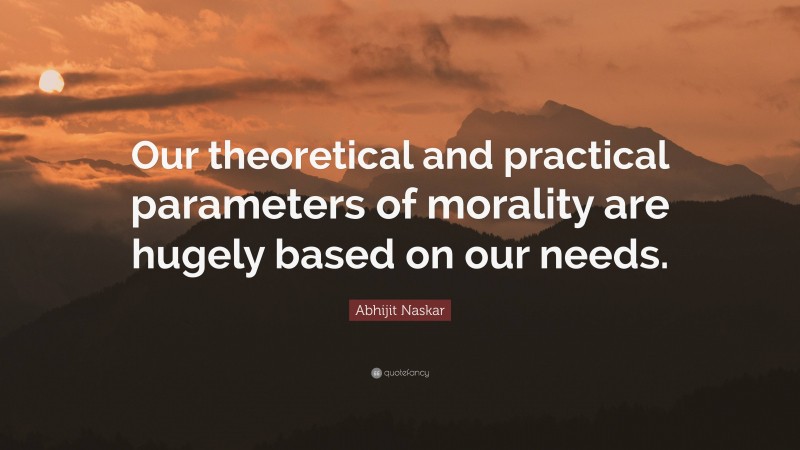 Abhijit Naskar Quote: “Our theoretical and practical parameters of morality are hugely based on our needs.”