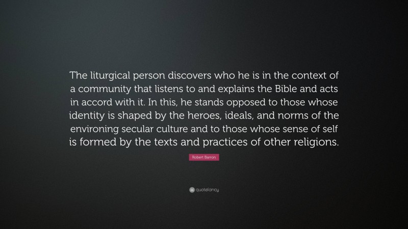 Robert Barron Quote: “The liturgical person discovers who he is in the context of a community that listens to and explains the Bible and acts in accord with it. In this, he stands opposed to those whose identity is shaped by the heroes, ideals, and norms of the environing secular culture and to those whose sense of self is formed by the texts and practices of other religions.”