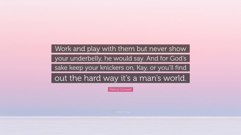 Patricia Cornwell Quote: “Work and play with them but never show your underbelly, he would say. And for God’s sake keep your knickers on, Kay, or you’ll find out the hard way it’s a man’s world.”