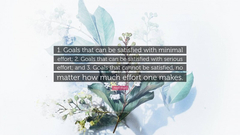 Peter Thiel Quote: “1. Goals that can be satisfied with minimal effort; 2. Goals that can be satisfied with serious effort; and 3. Goals that cannot be satisfied, no matter how much effort one makes.”