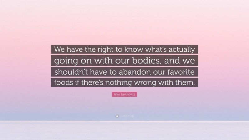 Alan Levinovitz Quote: “We have the right to know what’s actually going on with our bodies, and we shouldn’t have to abandon our favorite foods if there’s nothing wrong with them.”
