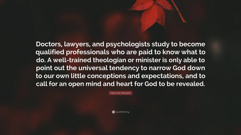 Henri J.M. Nouwen Quote: “Doctors, lawyers, and psychologists study to become qualified professionals who are paid to know what to do. A well-trained theologian or minister is only able to point out the universal tendency to narrow God down to our own little conceptions and expectations, and to call for an open mind and heart for God to be revealed.”