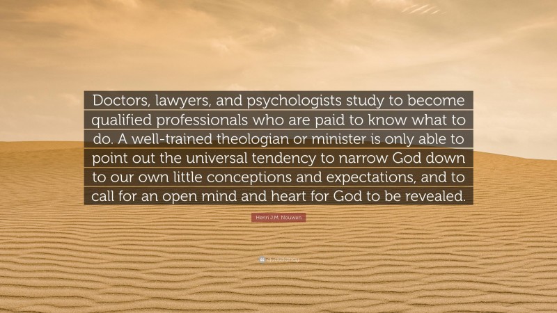 Henri J.M. Nouwen Quote: “Doctors, lawyers, and psychologists study to become qualified professionals who are paid to know what to do. A well-trained theologian or minister is only able to point out the universal tendency to narrow God down to our own little conceptions and expectations, and to call for an open mind and heart for God to be revealed.”