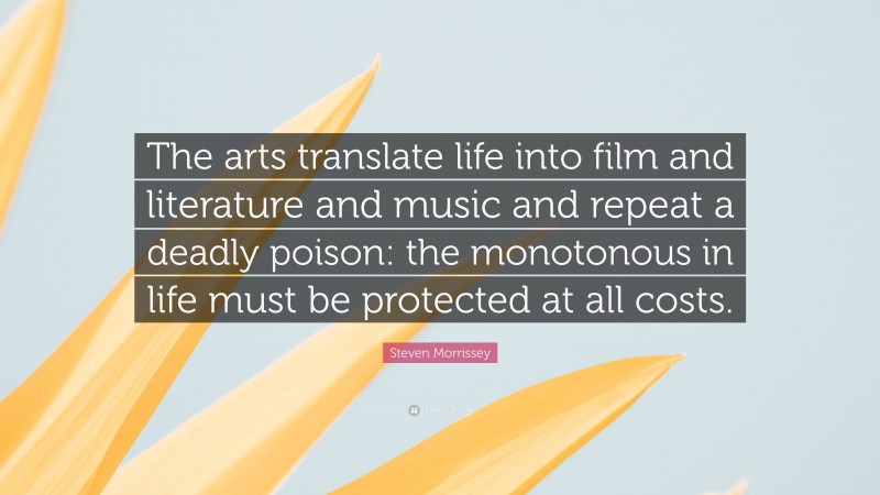 Steven Morrissey Quote: “The arts translate life into film and literature and music and repeat a deadly poison: the monotonous in life must be protected at all costs.”