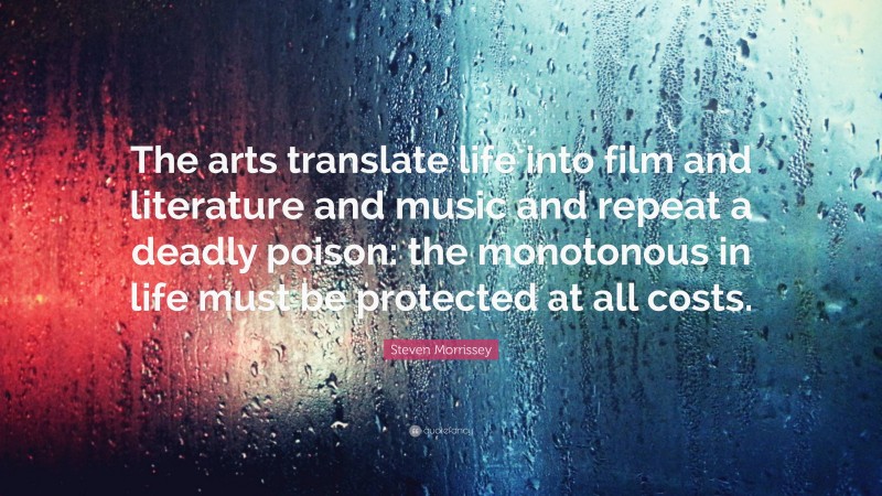 Steven Morrissey Quote: “The arts translate life into film and literature and music and repeat a deadly poison: the monotonous in life must be protected at all costs.”
