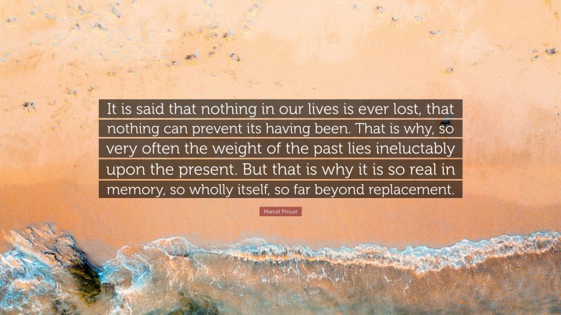 Marcel Proust Quote: “It is said that nothing in our lives is ever lost, that nothing can prevent its having been. That is why, so very often the weight of the past lies ineluctably upon the present. But that is why it is so real in memory, so wholly itself, so far beyond replacement.”