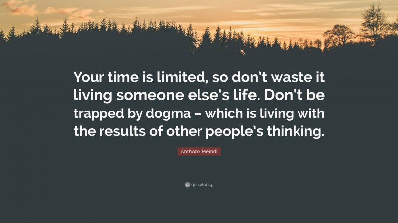 Anthony Meindl Quote: “Your time is limited, so don’t waste it living someone else’s life. Don’t be trapped by dogma – which is living with the results of other people’s thinking.”